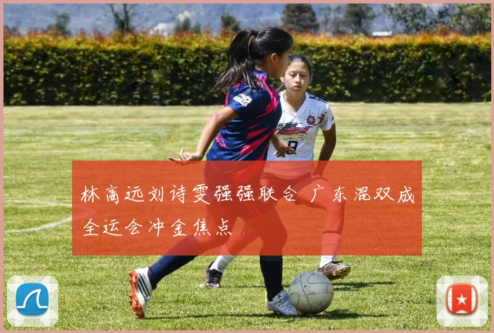 林高远刘诗雯强强联合 广东混双成全运会冲金焦点