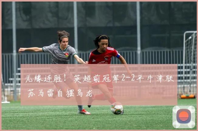 无缘连胜！英超前冠军2-2平牛津联 苏马雷自摆乌龙
